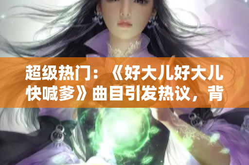 超級熱門：《好大兒好大兒快喊爹》曲目引發(fā)熱議，背后有何故事？