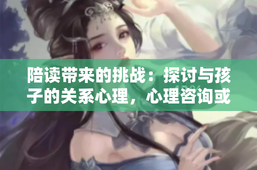 陪讀帶來的挑戰(zhàn)：探討與孩子的關系心理，心理咨詢或許能解答