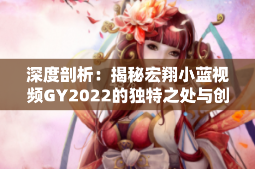 深度剖析：揭秘宏翔小藍(lán)視頻GY2022的獨(dú)特之處與創(chuàng)新亮點(diǎn)