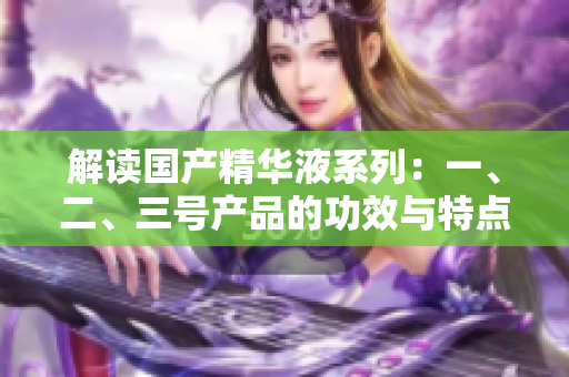 解讀國(guó)產(chǎn)精華液系列：一、二、三號(hào)產(chǎn)品的功效與特點(diǎn)