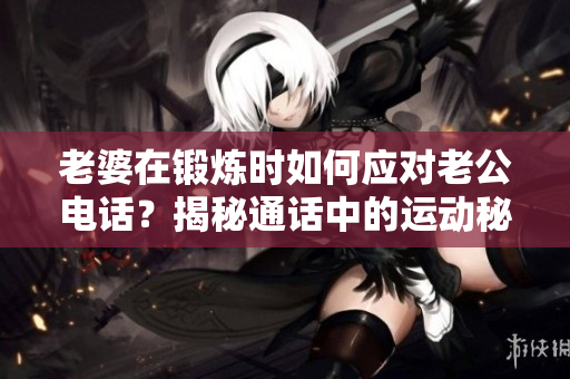 老婆在鍛煉時如何應(yīng)對老公電話？揭秘通話中的運(yùn)動秘訣