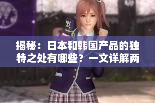 揭秘：日本和韓國產(chǎn)品的獨(dú)特之處有哪些？一文詳解兩國產(chǎn)品區(qū)別