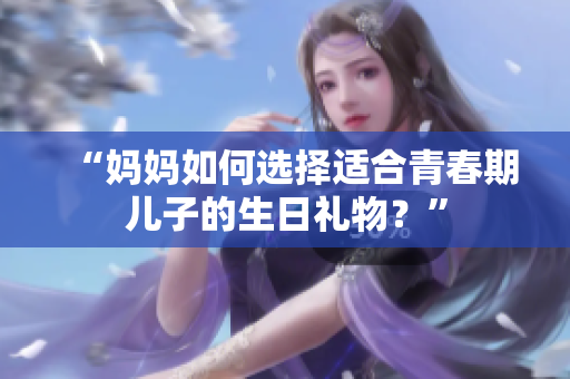 “媽媽如何選擇適合青春期兒子的生日禮物？”