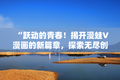 “躍動的青春！揭開漫蛙V漫畫的新篇章，探索無盡創(chuàng)意與驚喜”