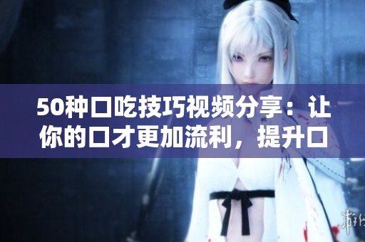 50種口吃技巧視頻分享：讓你的口才更加流利，提升口語(yǔ)表達(dá)能力