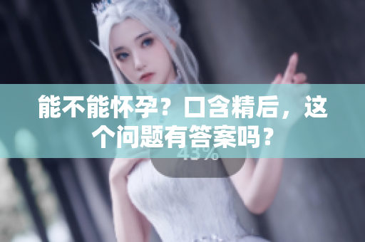 能不能懷孕？口含精后，這個(gè)問(wèn)題有答案嗎？