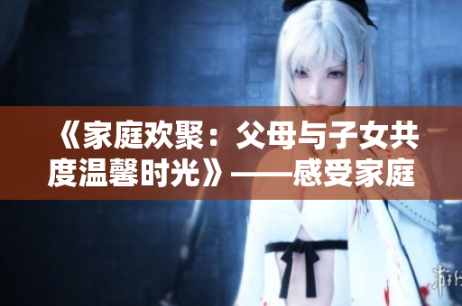 《家庭歡聚：父母與子女共度溫馨時(shí)光》——感受家庭情感的溫暖與美好。