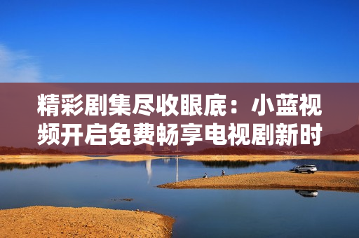精彩劇集盡收眼底：小藍(lán)視頻開(kāi)啟免費(fèi)暢享電視劇新時(shí)代