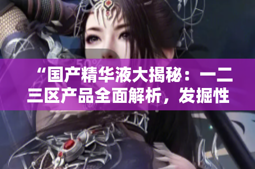“國(guó)產(chǎn)精華液大揭秘：一二三區(qū)產(chǎn)品全面解析，發(fā)掘性價(jià)比最高的品牌！”