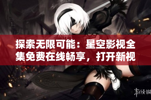 探索無(wú)限可能：星空影視全集免費(fèi)在線暢享，打開(kāi)新視界，盡情暢想電影世界