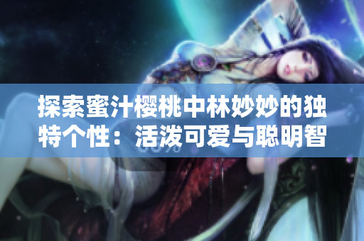 探索蜜汁櫻桃中林妙妙的獨(dú)特個(gè)性：活潑可愛(ài)與聰明智慧的完美融合