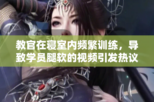 教官在寢室內(nèi)頻繁訓(xùn)練，導(dǎo)致學(xué)員腿軟的視頻引發(fā)熱議