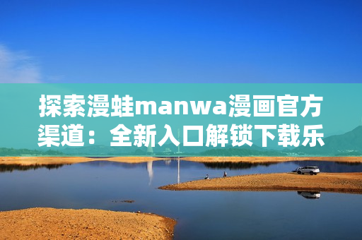 探索漫蛙manwa漫畫官方渠道：全新入口解鎖下載樂趣