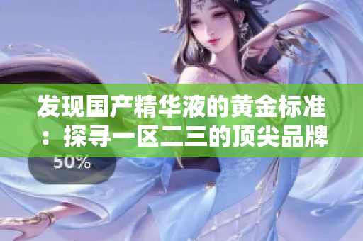 發(fā)現(xiàn)國產(chǎn)精華液的黃金標(biāo)準(zhǔn)：探尋一區(qū)二三的頂尖品牌