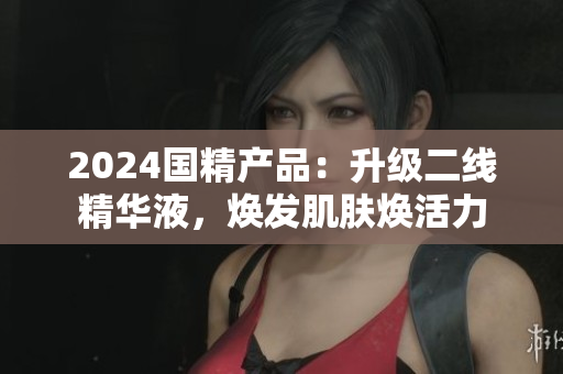 2024國(guó)精產(chǎn)品：升級(jí)二線精華液，煥發(fā)肌膚煥活力