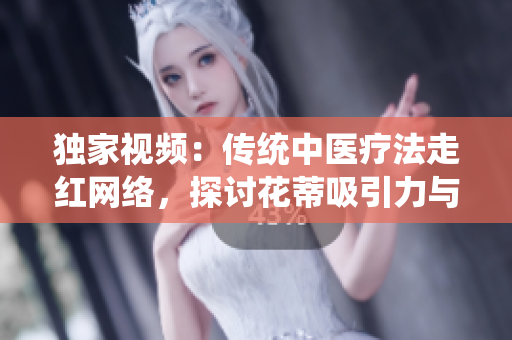 獨(dú)家視頻：傳統(tǒng)中醫(yī)療法走紅網(wǎng)絡(luò)，探討花蒂吸引力與奶水療效