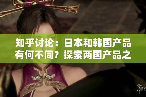 知乎討論：日本和韓國產(chǎn)品有何不同？探索兩國產(chǎn)品之間的差異與特點(diǎn)