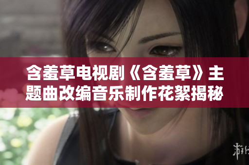 含羞草電視劇《含羞草》主題曲改編音樂制作花絮揭秘，揭示創(chuàng)作靈感與幕后故事
