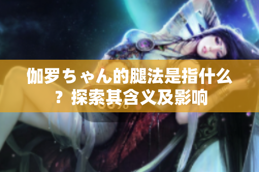 伽羅ちゃん的腿法是指什么？探索其含義及影響