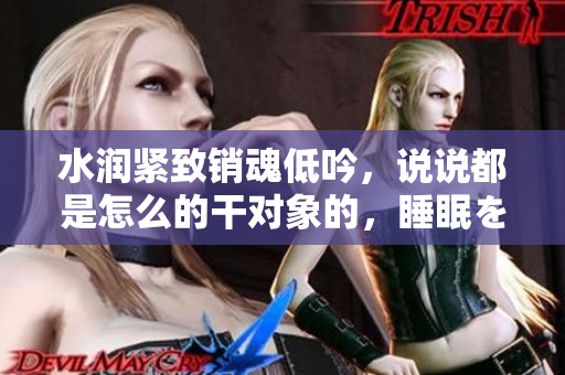 水潤緊致銷魂低吟，說說都是怎么的干對象的，睡眠を取らなくてもいい，睡覺抓著小雞一晚上會怎樣，睡過年紀(jì)最大的多少歲六十多，水潤緊致銷魂低吟古代234