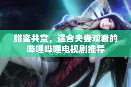 甜蜜共賞，適合夫妻觀看的嗶哩嗶哩電視劇推薦