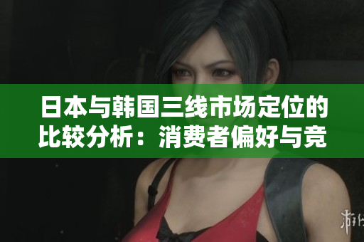 日本與韓國(guó)三線市場(chǎng)定位的比較分析：消費(fèi)者偏好與競(jìng)爭(zhēng)策略探究