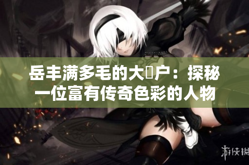 岳豐滿(mǎn)多毛的大隂戶(hù)：探秘一位富有傳奇色彩的人物