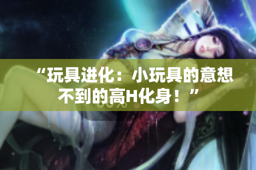 “玩具進化：小玩具的意想不到的高H化身！”