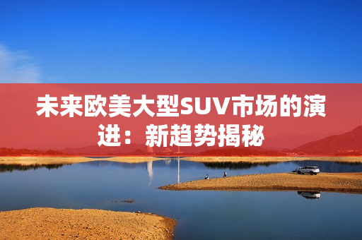 未來(lái)歐美大型SUV市場(chǎng)的演進(jìn)：新趨勢(shì)揭秘