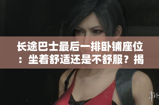 長途巴士最后一排臥鋪座位：坐著舒適還是不舒服？揭秘乘客的真實感受