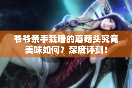 爺爺親手栽培的蘑菇頭究竟美味如何？深度評(píng)測(cè)！
