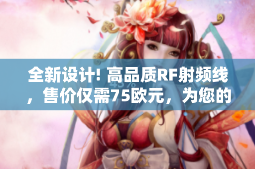 全新設(shè)計(jì)! 高品質(zhì)RF射頻線(xiàn)，售價(jià)僅需75歐元，為您的設(shè)備提供卓越信號(hào)傳輸效果