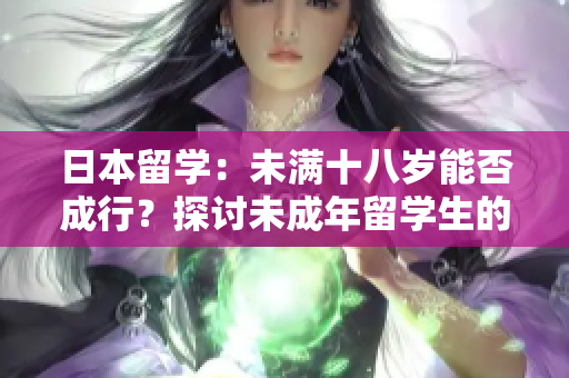 日本留學：未滿十八歲能否成行？探討未成年留學生的法律要求和挑戰(zhàn)