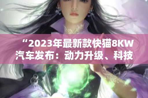 “2023年最新款快貓8KW汽車(chē)發(fā)布：動(dòng)力升級(jí)、科技進(jìn)化全面提升！”
