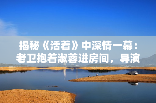 揭秘《活著》中深情一幕：老衛(wèi)抱著淑蓉進房間，導演竟是他？