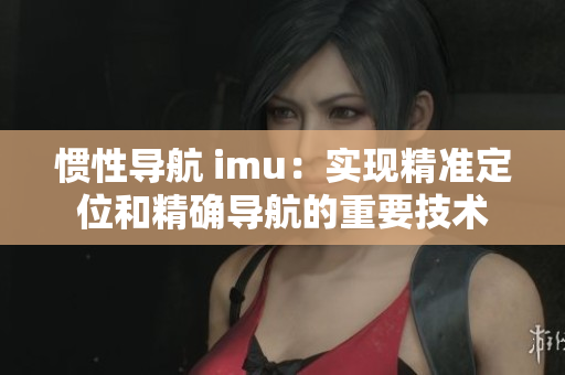 慣性導航 imu：實現(xiàn)精準定位和精確導航的重要技術(shù)