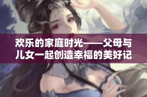歡樂的家庭時光——父母與兒女一起創(chuàng)造幸福的美好記憶