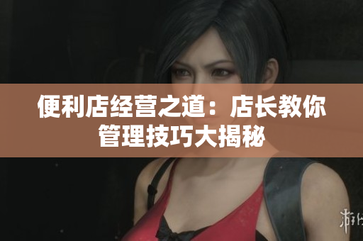便利店經(jīng)營(yíng)之道：店長(zhǎng)教你管理技巧大揭秘