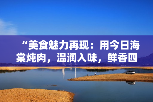 “美食魅力再現(xiàn)：用今日海棠燉肉，溫潤入味，鮮香四溢！”