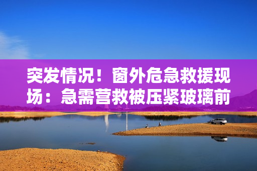 突發(fā)情況！窗外危急救援現(xiàn)場：急需營救被壓緊玻璃前的人！