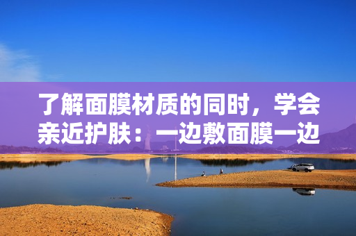 了解面膜材質的同時，學會親近護膚：一邊敷面膜一邊享受的新概念