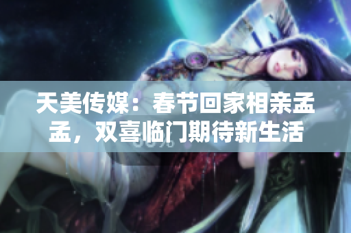 天美傳媒：春節(jié)回家相親孟孟，雙喜臨門期待新生活