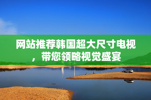 網(wǎng)站推薦韓國超大尺寸電視，帶您領(lǐng)略視覺盛宴