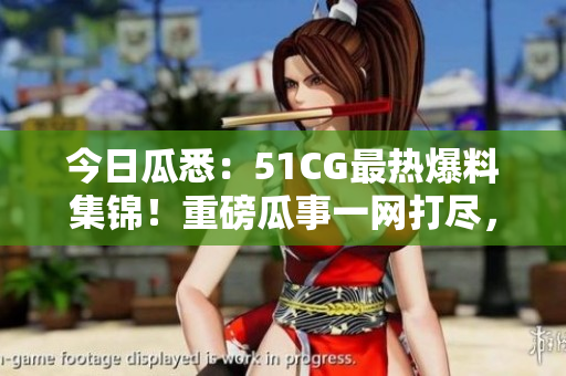 今日瓜悉：51CG最熱爆料集錦！重磅瓜事一網(wǎng)打盡，精彩絕倫！