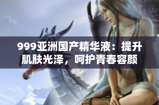 999亞洲國產(chǎn)精華液：提升肌膚光澤，呵護青春容顏