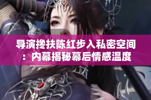 導演攙扶陳紅步入私密空間：內(nèi)幕揭秘幕后情感溫度