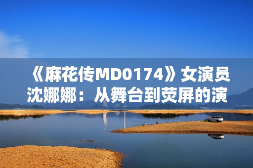 《麻花傳MD0174》女演員沈娜娜：從舞臺到熒屏的演藝之路