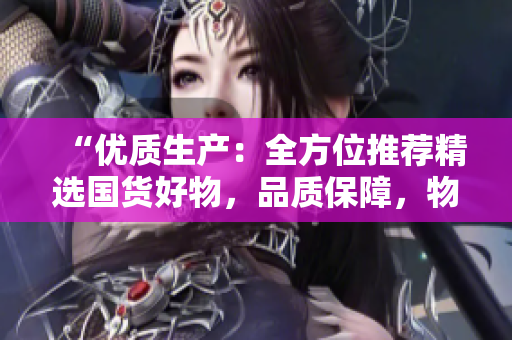 “優(yōu)質(zhì)生產(chǎn)：全方位推薦精選國貨好物，品質(zhì)保障，物超所值！”