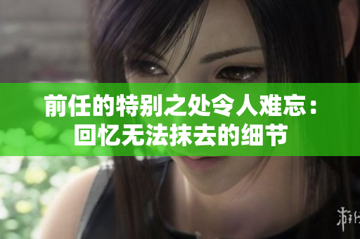 前任的特別之處令人難忘：回憶無法抹去的細節(jié)