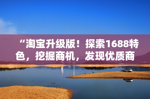 “淘寶升級版！探索1688特色，挖掘商機，發(fā)現(xiàn)優(yōu)質(zhì)商品！”